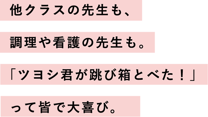 他クラスの先生も、調理や看護の先生も。「ツヨシ君が跳び箱とべた！」って皆で大喜び。