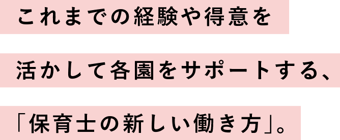 これまでの経験や得意を活かして
                  各園をサポートする、
                  「保育士の新しい働き方」。