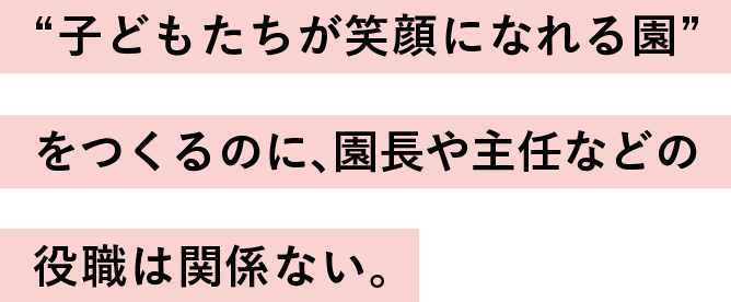 “子どもたちが笑顔になれる園”
                  をつくるのに、
                  園長や主任などの役職は関係ない。