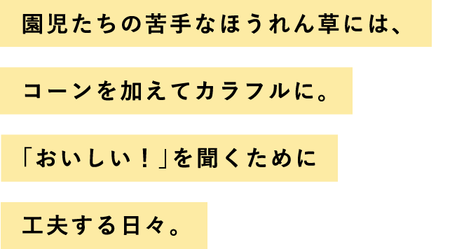 園児たちの苦手なほうれん草には、コーンを加えてカラフルに。「おいしい！」を聞くために工夫する日々。