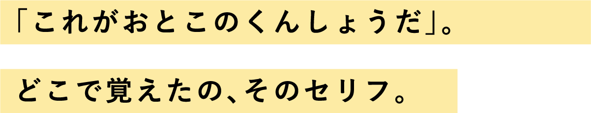 「これがおとこのくんしょうだ」。どこで覚えたの、そのセリフ。