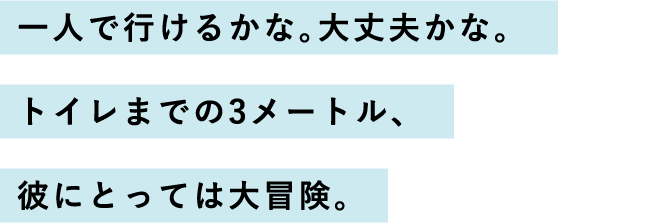 一人で行けるかな。大丈夫かな。トイレまでの3メートル、彼にとっては大冒険。