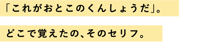 「これがおとこのくんしょうだ」。どこで覚えたの、そのセリフ。